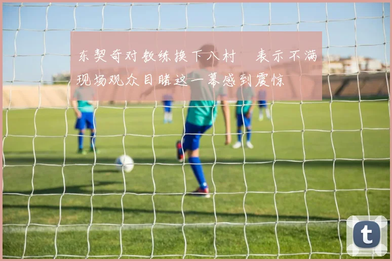 东契奇对教练换下八村塁表示不满现场观众目睹这一幕感到震惊