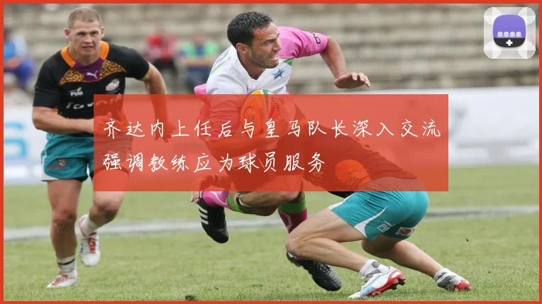 齐达内上任后与皇马队长深入交流强调教练应为球员服务