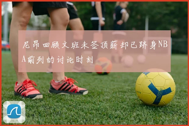 尼昂回顾文班未签顶薪却已跻身NBA前列的讨论时刻