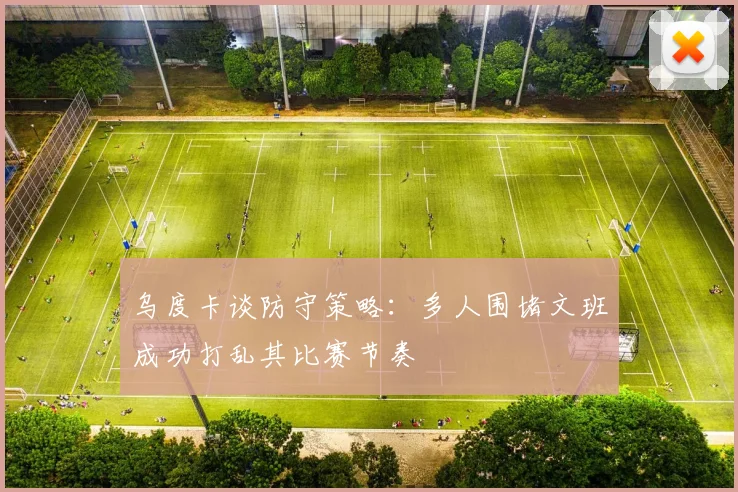 乌度卡谈防守策略：多人围堵文班成功打乱其比赛节奏