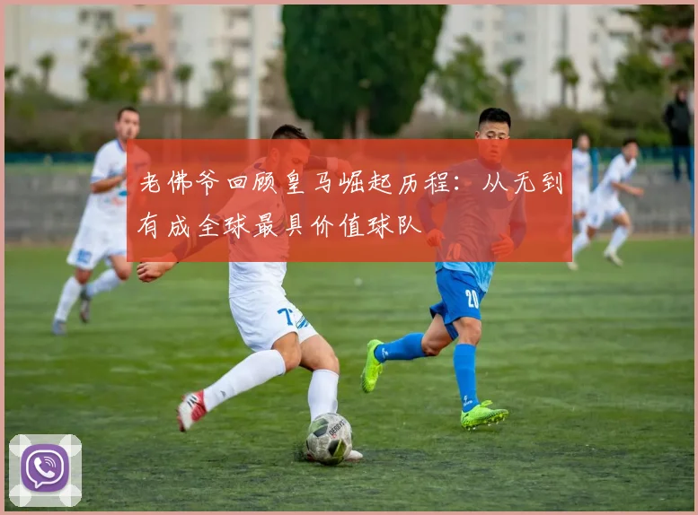 老佛爷回顾皇马崛起历程：从无到有成全球最具价值球队