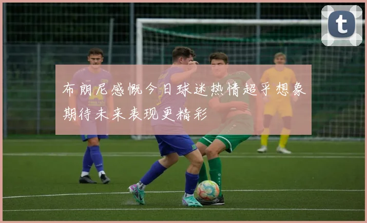 布朗尼感慨今日球迷热情超乎想象期待未来表现更精彩