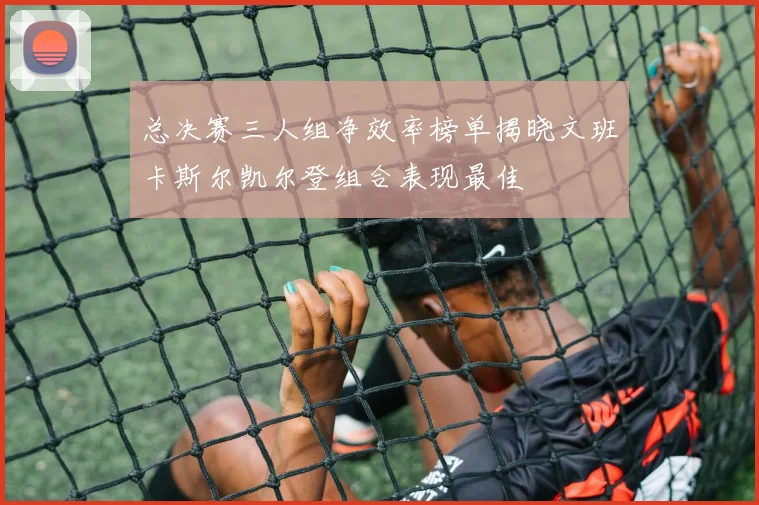 总决赛三人组净效率榜单揭晓文班卡斯尔凯尔登组合表现最佳