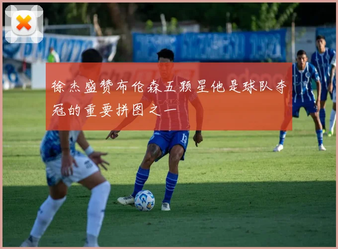 徐杰盛赞布伦森五颗星他是球队夺冠的重要拼图之一