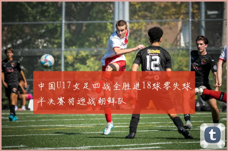 中国U17女足四战全胜进18球零失球半决赛将迎战朝鲜队