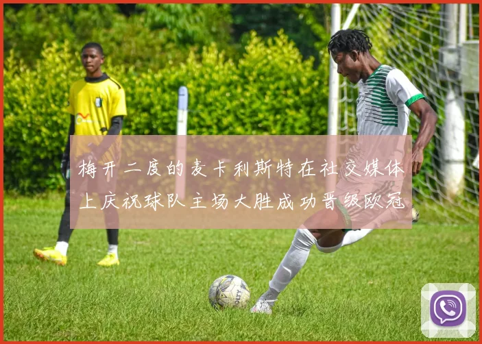 梅开二度的麦卡利斯特在社交媒体上庆祝球队主场大胜成功晋级欧冠16强
