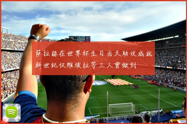 萨拉赫在世界杯生日当天助攻成就新世纪仅维埃拉等三人曾做到