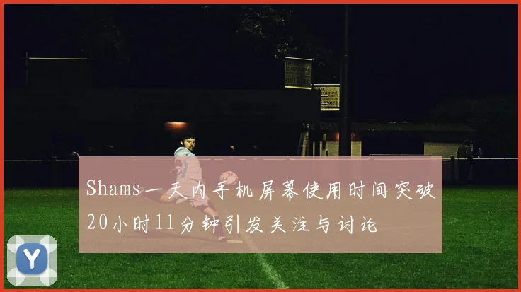 Shams一天内手机屏幕使用时间突破20小时11分钟引发关注与讨论