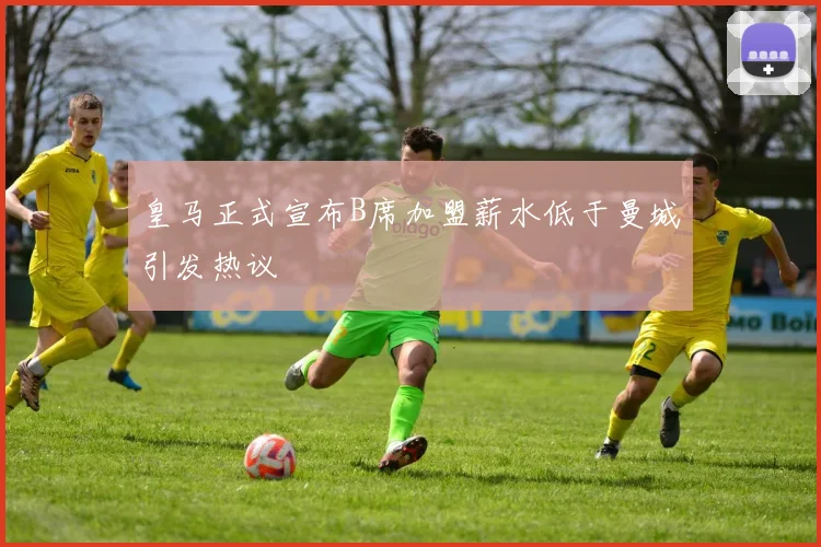 皇马正式宣布B席加盟薪水低于曼城引发热议