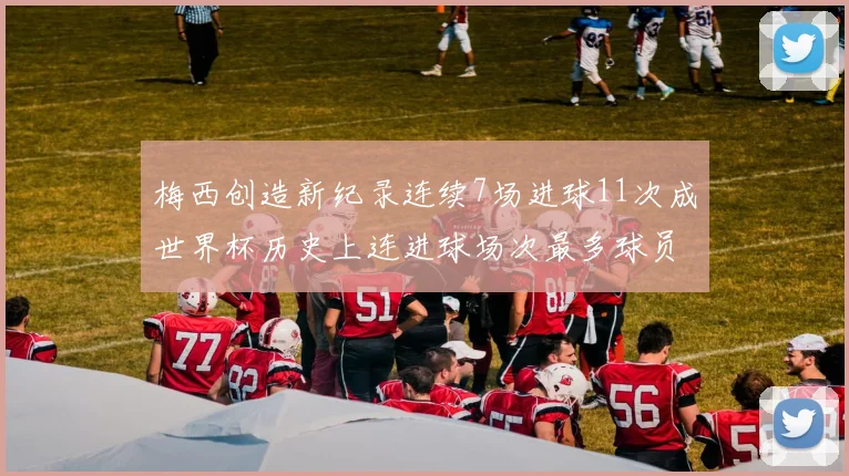 梅西创造新纪录连续7场进球11次成世界杯历史上连进球场次最多球员