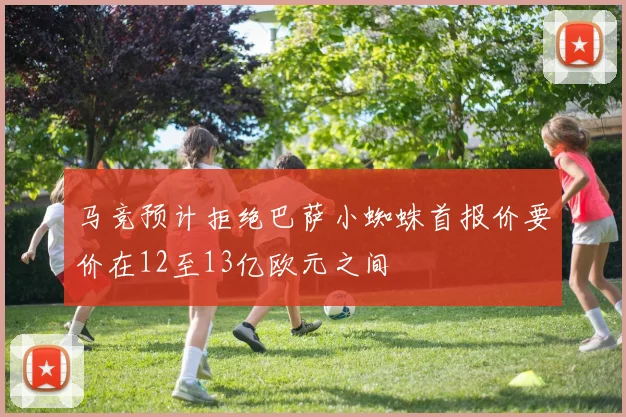 马竞预计拒绝巴萨小蜘蛛首报价要价在12至13亿欧元之间