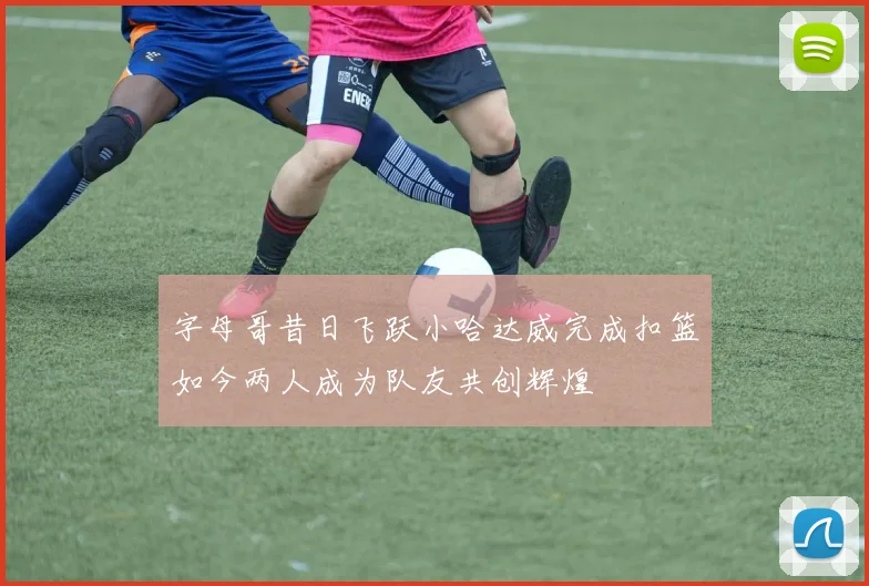 字母哥昔日飞跃小哈达威完成扣篮如今两人成为队友共创辉煌